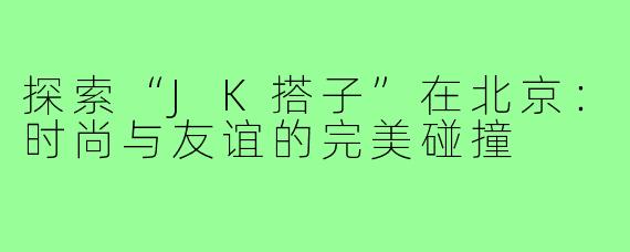 探索“JK搭子”在北京：时尚与友谊的完美碰撞
