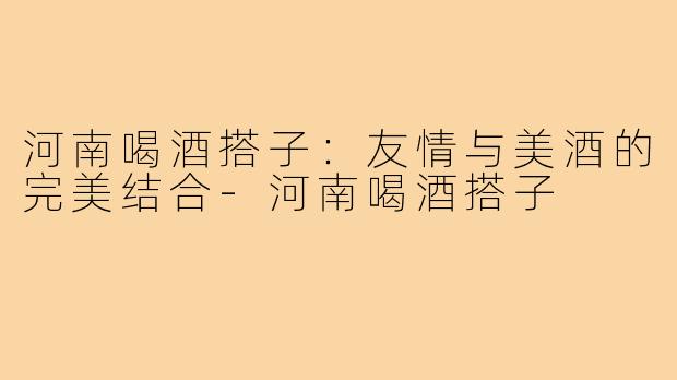 河南喝酒搭子：友情与美酒的完美结合-河南喝酒搭子