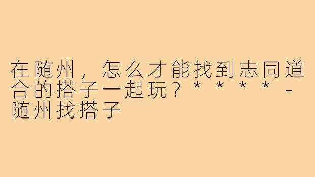 在随州,怎么才能找到志同道合的搭子一起玩?****-随州找搭子