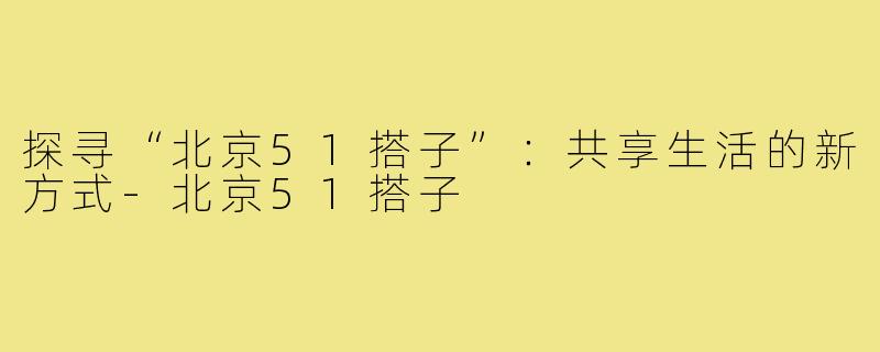 探寻“北京51搭子”:共享生活的新方式-北京51搭子