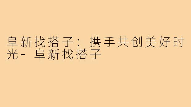 阜新找搭子:携手共创美好时光-阜新找搭子