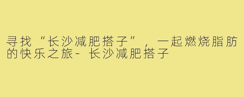 寻找“长沙减肥搭子”，一起燃烧脂肪的快乐之旅-长沙减肥搭子