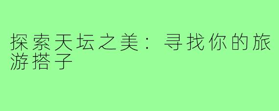 探索天坛之美:寻找你的旅游搭子