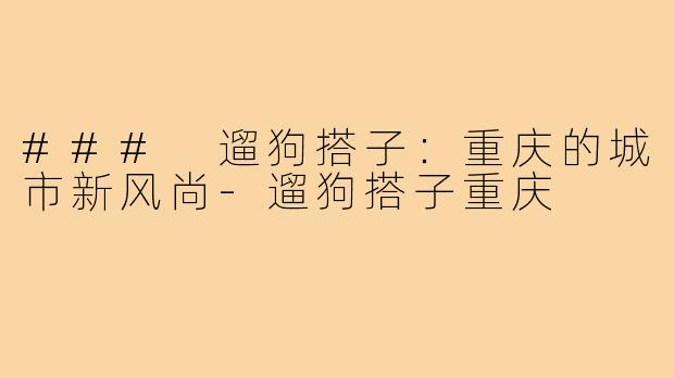### 遛狗搭子:重庆的城市新风尚-遛狗搭子重庆
