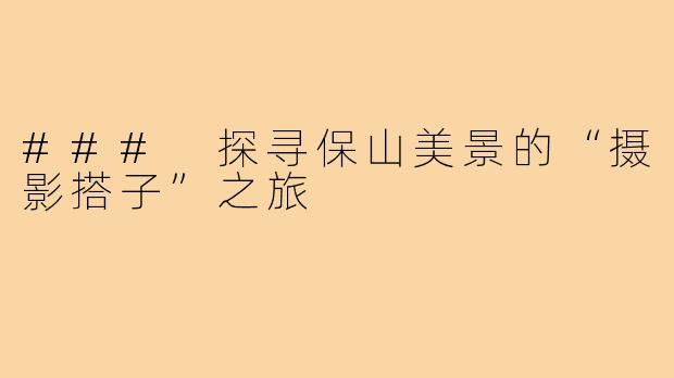 ### 探寻保山美景的“摄影搭子”之旅