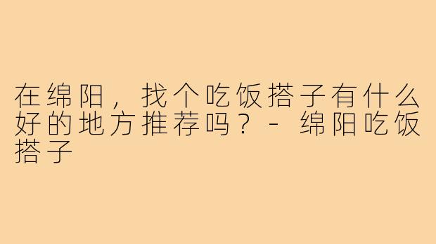 在绵阳，找个吃饭搭子有什么好的地方推荐吗？