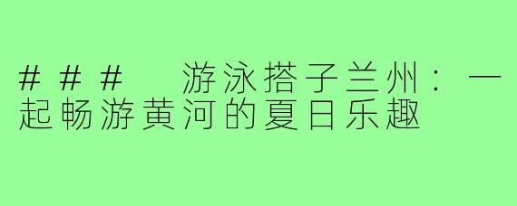 ### 游泳搭子兰州:一起畅游黄河的夏日乐趣