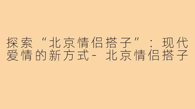 探索“北京情侣搭子”：现代爱情的新方式-北京情侣搭子