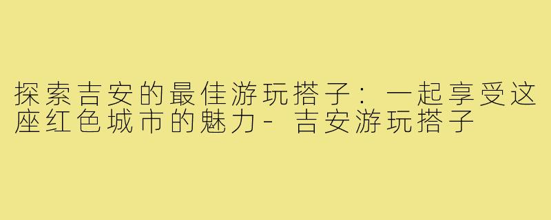 探索吉安的最佳游玩搭子：一起享受这座红色城市的魅力-吉安游玩搭子
