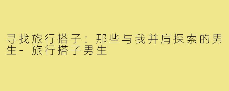 寻找旅行搭子：那些与我并肩探索的男生-旅行搭子男生