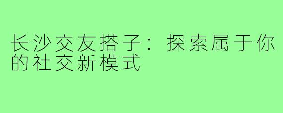长沙交友搭子：探索属于你的社交新模式