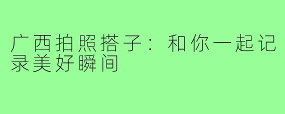 广西拍照搭子：和你一起记录美好瞬间