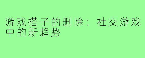 游戏搭子的删除:社交游戏中的新趋势
