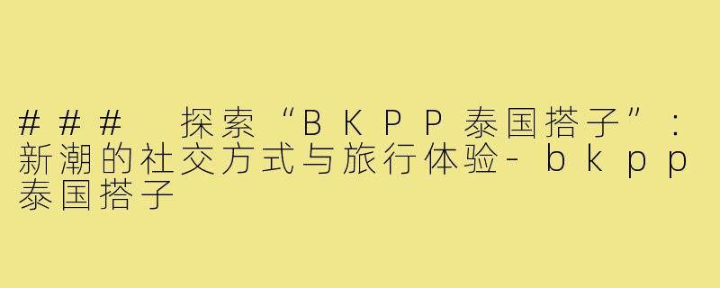 ### 探索“BKPP泰国搭子”:新潮的社交方式与旅行体验-bkpp泰国搭子