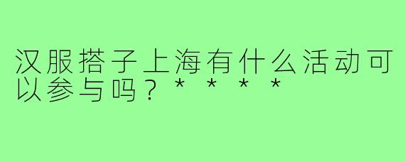 汉服搭子上海有什么活动可以参与吗?****