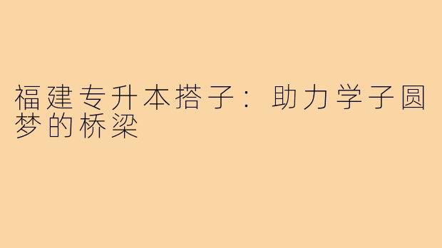 福建专升本搭子:助力学子圆梦的桥梁
