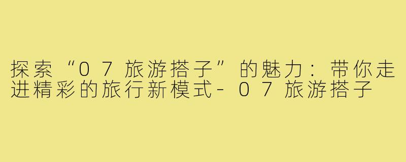 探索“07旅游搭子”的魅力:带你走进精彩的旅行新模式-07旅游搭子