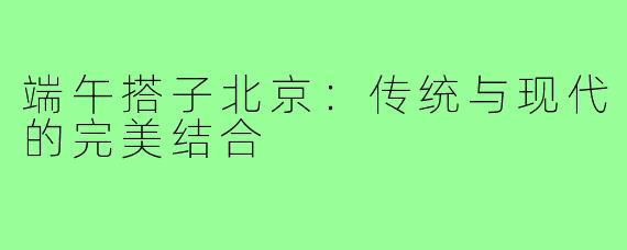 端午搭子北京：传统与现代的完美结合