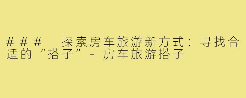 ### 探索房车旅游新方式:寻找合适的“搭子”-房车旅游搭子