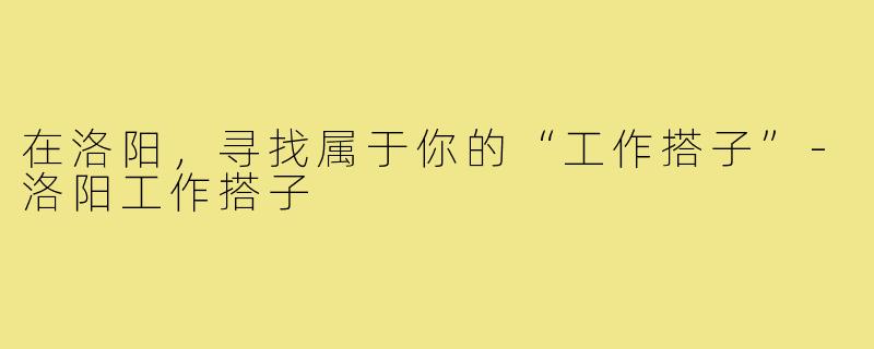 在洛阳,寻找属于你的“工作搭子”-洛阳工作搭子
