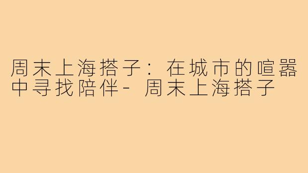 周末上海搭子：在城市的喧嚣中寻找陪伴-周末上海搭子