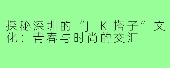 探秘深圳的“JK搭子”文化：青春与时尚的交汇