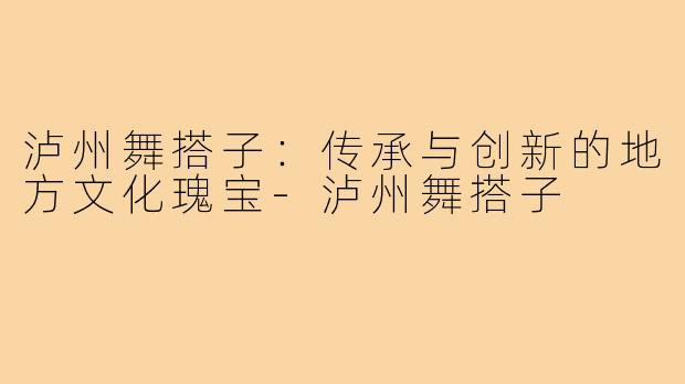 泸州舞搭子：传承与创新的地方文化瑰宝-泸州舞搭子