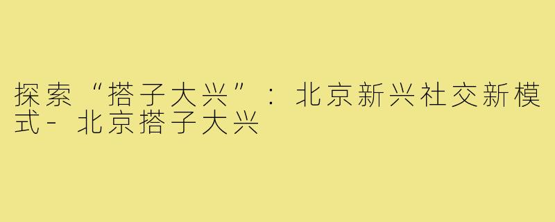 探索“搭子大兴”:北京新兴社交新模式-北京搭子大兴
