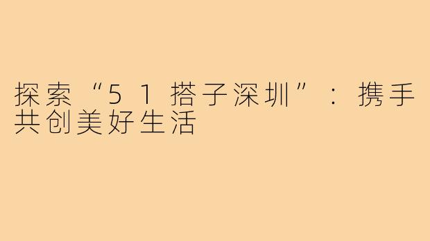 探索“51搭子深圳”：携手共创美好生活