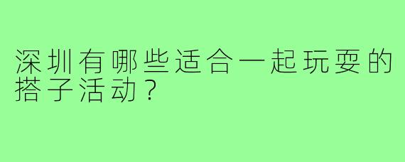 深圳有哪些适合一起玩耍的搭子活动？