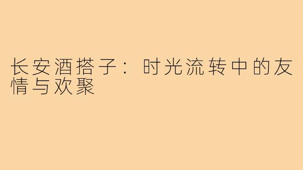 长安酒搭子：时光流转中的友情与欢聚