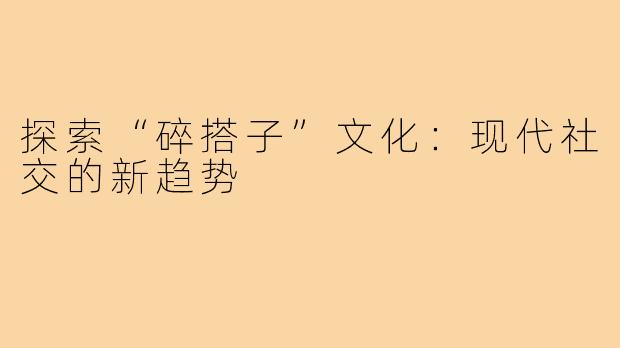 探索“碎搭子”文化:现代社交的新趋势