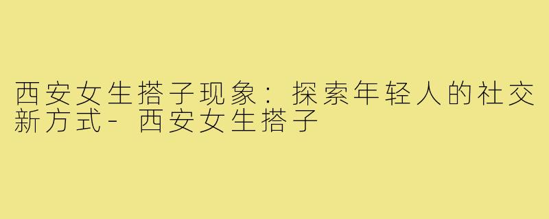 西安女生搭子现象：探索年轻人的社交新方式-西安女生搭子