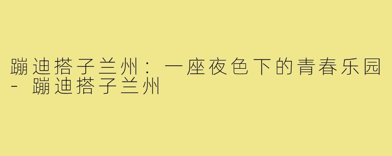蹦迪搭子兰州:一座夜色下的青春乐园-蹦迪搭子兰州