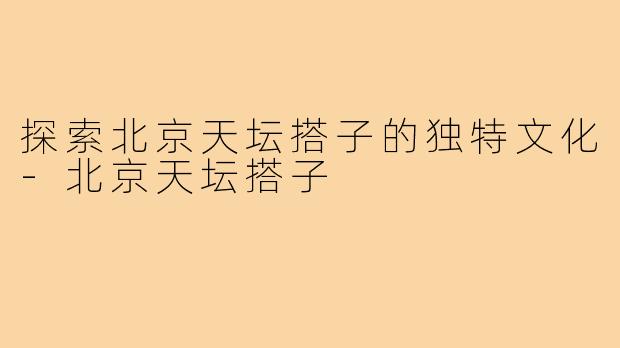 探索北京天坛搭子的独特文化-北京天坛搭子