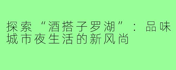 探索“酒搭子罗湖”：品味城市夜生活的新风尚