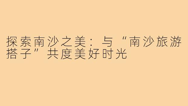 探索南沙之美:与“南沙旅游搭子”共度美好时光