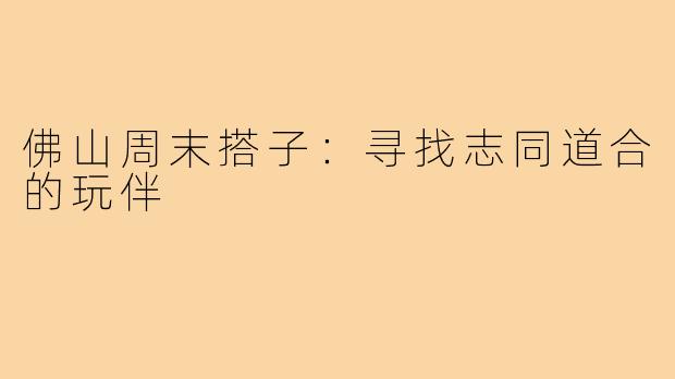 佛山周末搭子:寻找志同道合的玩伴