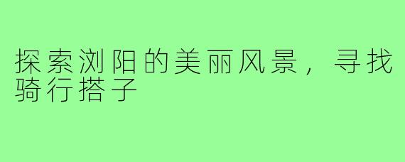 探索浏阳的美丽风景，寻找骑行搭子