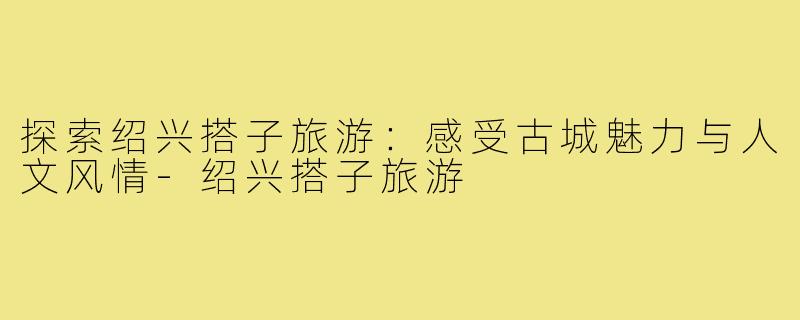 探索绍兴搭子旅游:感受古城魅力与人文风情-绍兴搭子旅游