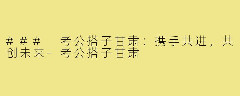 ### 考公搭子甘肃:携手共进,共创未来-考公搭子甘肃
