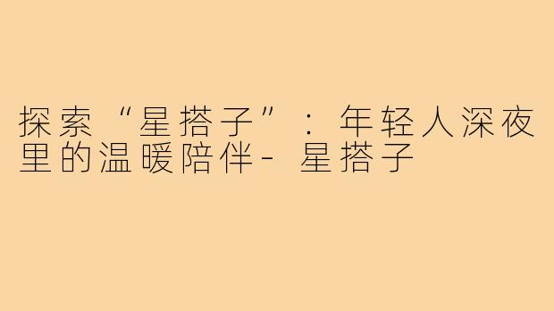 探索“星搭子”：年轻人深夜里的温暖陪伴-星搭子