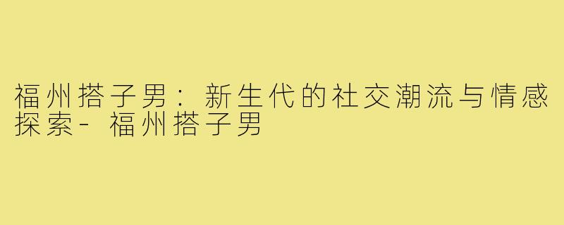 福州搭子男：新生代的社交潮流与情感探索-福州搭子男