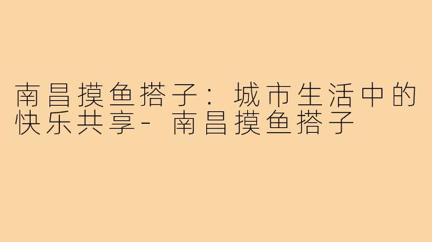 南昌摸鱼搭子：城市生活中的快乐共享