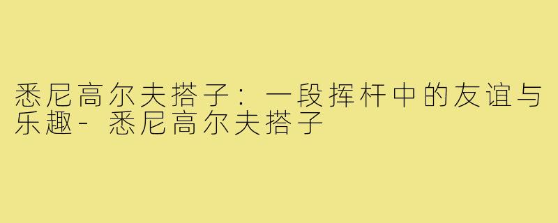 悉尼高尔夫搭子:一段挥杆中的友谊与乐趣-悉尼高尔夫搭子