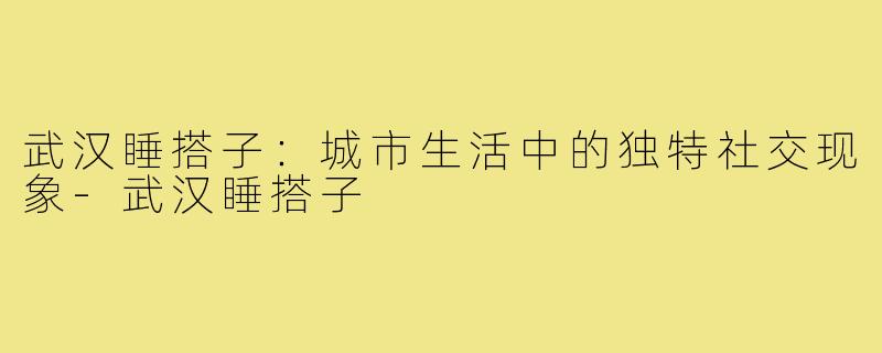武汉睡搭子：城市生活中的独特社交现象-武汉睡搭子