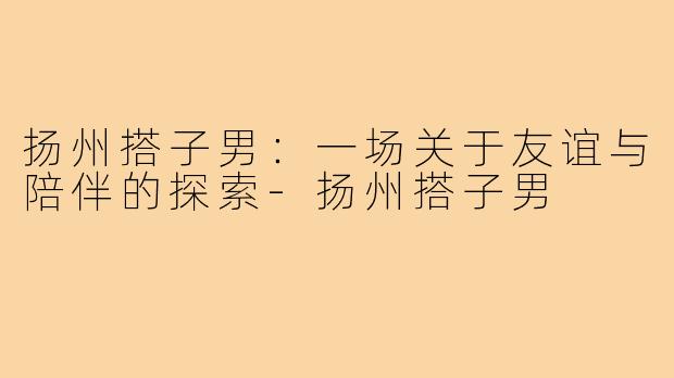 扬州搭子男：一场关于友谊与陪伴的探索