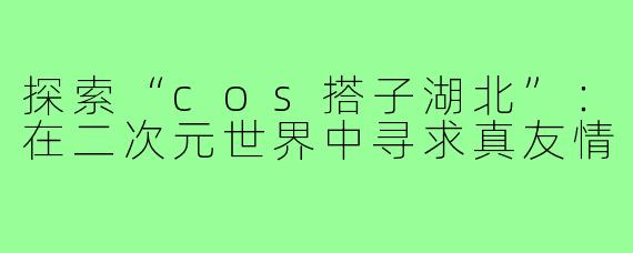 探索“cos搭子湖北”：在二次元世界中寻求真友情