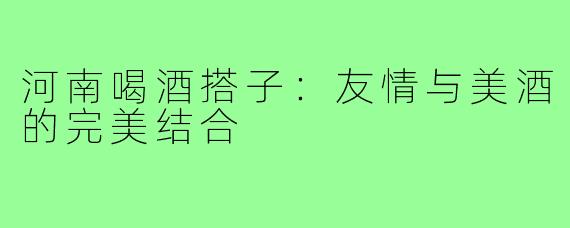 河南喝酒搭子：友情与美酒的完美结合