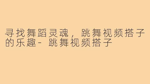 寻找舞蹈灵魂，跳舞视频搭子的乐趣-跳舞视频搭子